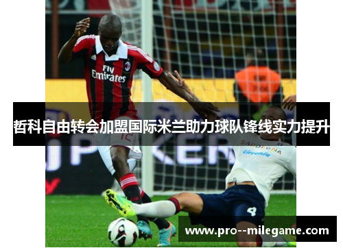 哲科自由转会加盟国际米兰助力球队锋线实力提升 哲科自由转会加盟国际米兰助力球队锋线实力提升